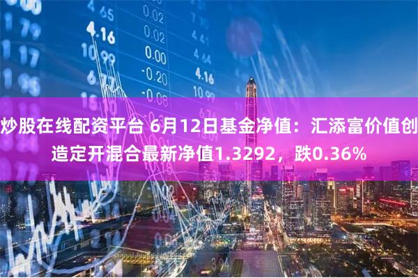 炒股在线配资平台 6月12日基金净值：汇添富价值创造定开混合最新净值1.3292，跌0.36%