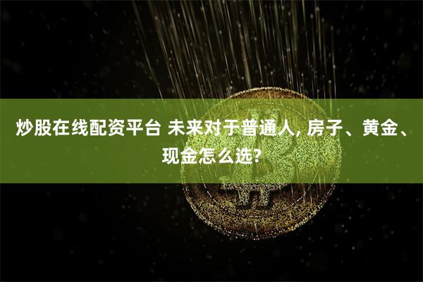 炒股在线配资平台 未来对于普通人, 房子、黄金、现金怎么选?