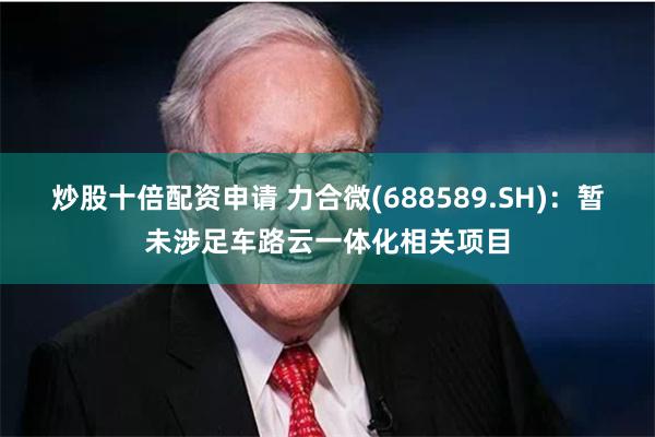 炒股十倍配资申请 力合微(688589.SH)：暂未涉足车路云一体化相关项目