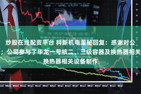 炒股在线配资平台 科新机电董秘回复：感谢对公司的关注；公司参与了华龙一号核二、三级容器及换热器相关设备制作