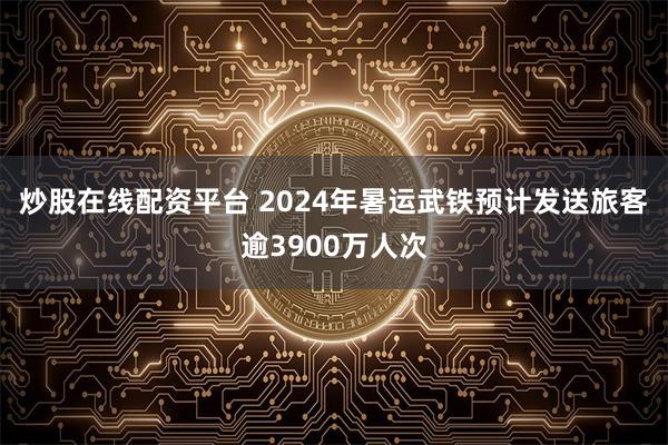 炒股在线配资平台 2024年暑运武铁预计发送旅客逾3900万人次