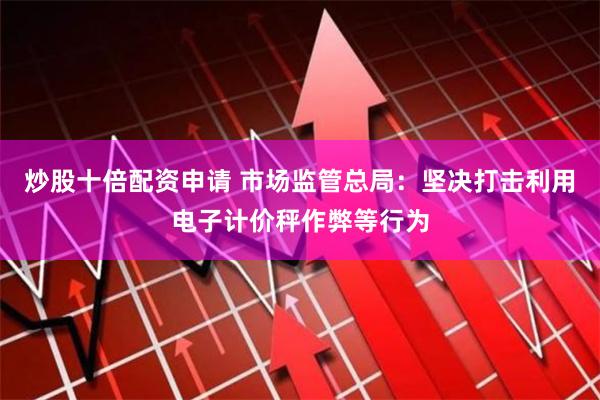 炒股十倍配资申请 市场监管总局：坚决打击利用电子计价秤作弊等行为