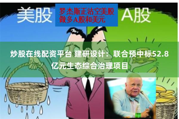 炒股在线配资平台 建研设计：联合预中标52.8亿元生态综合治理项目