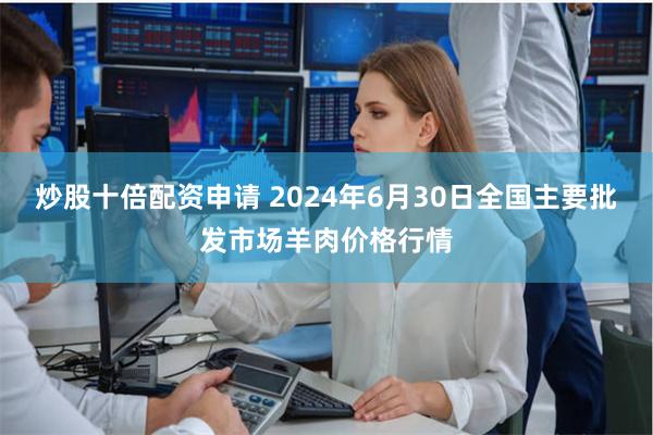 炒股十倍配资申请 2024年6月30日全国主要批发市场羊肉价格行情