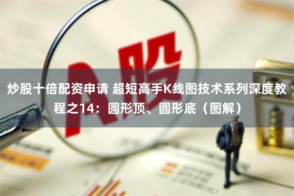 炒股十倍配资申请 超短高手K线图技术系列深度教程之14：圆形顶、圆形底（图解）