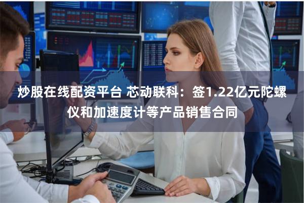 炒股在线配资平台 芯动联科：签1.22亿元陀螺仪和加速度计等产品销售合同