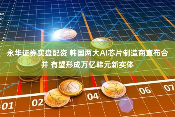 永华证券实盘配资 韩国两大AI芯片制造商宣布合并 有望形成万亿韩元新实体