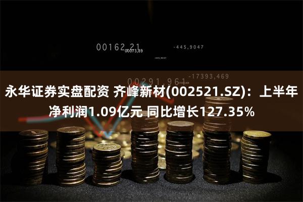永华证券实盘配资 齐峰新材(002521.SZ)：上半年净利润1.09亿元 同比增长127.35%