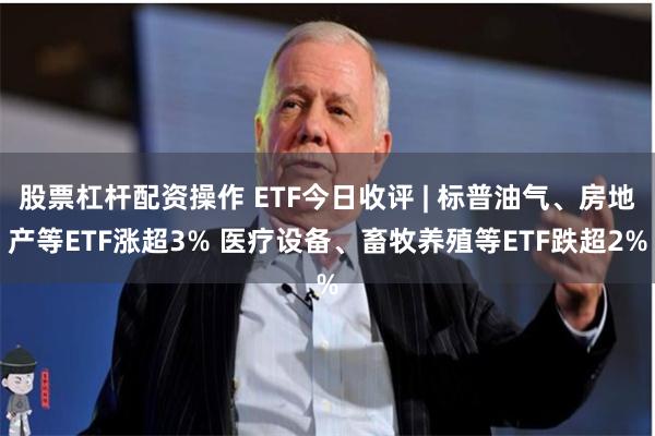 股票杠杆配资操作 ETF今日收评 | 标普油气、房地产等ETF涨超3% 医疗设备、畜牧养殖等ETF跌超2%