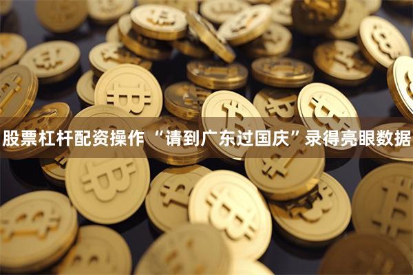 股票杠杆配资操作 “请到广东过国庆”录得亮眼数据