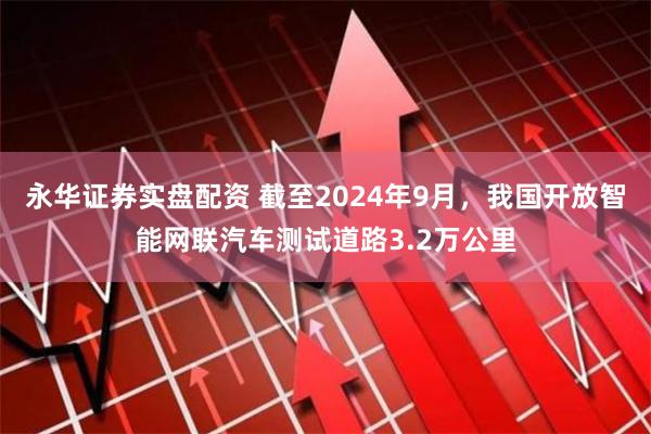 永华证券实盘配资 截至2024年9月，我国开放智能网联汽车测试道路3.2万公里