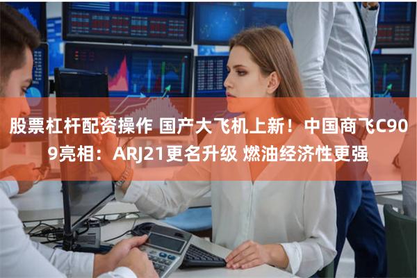 股票杠杆配资操作 国产大飞机上新！中国商飞C909亮相：ARJ21更名升级 燃油经济性更强