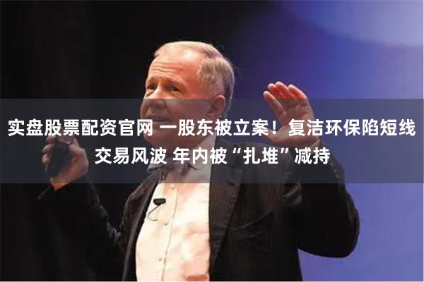 实盘股票配资官网 一股东被立案！复洁环保陷短线交易风波 年内被“扎堆”减持