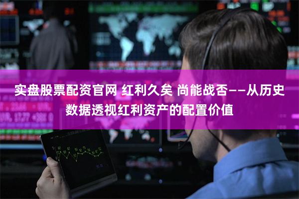实盘股票配资官网 红利久矣 尚能战否——从历史数据透视红利资产的配置价值