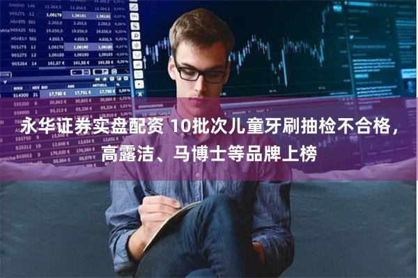 永华证券实盘配资 10批次儿童牙刷抽检不合格，高露洁、马博士等品牌上榜