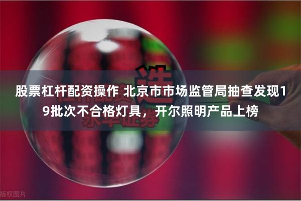 股票杠杆配资操作 北京市市场监管局抽查发现19批次不合格灯具，开尔照明产品上榜