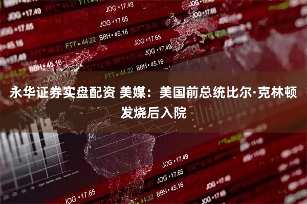 永华证券实盘配资 美媒：美国前总统比尔·克林顿发烧后入院