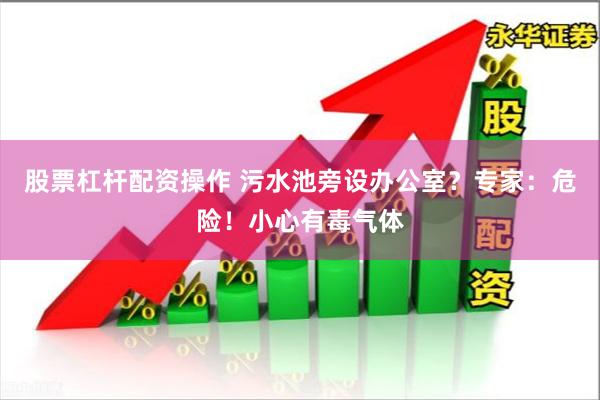 股票杠杆配资操作 污水池旁设办公室？专家：危险！小心有毒气体