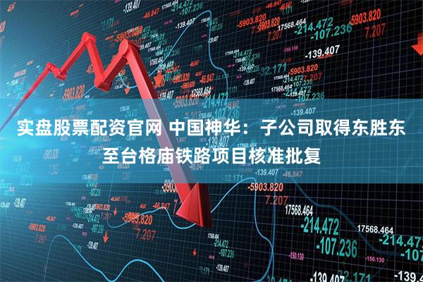 实盘股票配资官网 中国神华：子公司取得东胜东至台格庙铁路项目