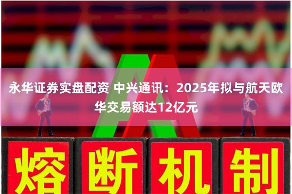 永华证券实盘配资 中兴通讯：2025年拟与航天欧华交易额达1