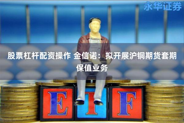 股票杠杆配资操作 金信诺：拟开展沪铜期货套期保值业务
