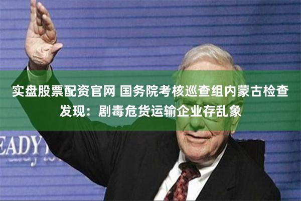 实盘股票配资官网 国务院考核巡查组内蒙古检查发现：剧毒危货运
