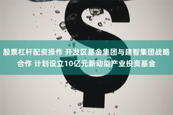 股票杠杆配资操作 开发区基金集团与建智集团战略合作 计划设立
